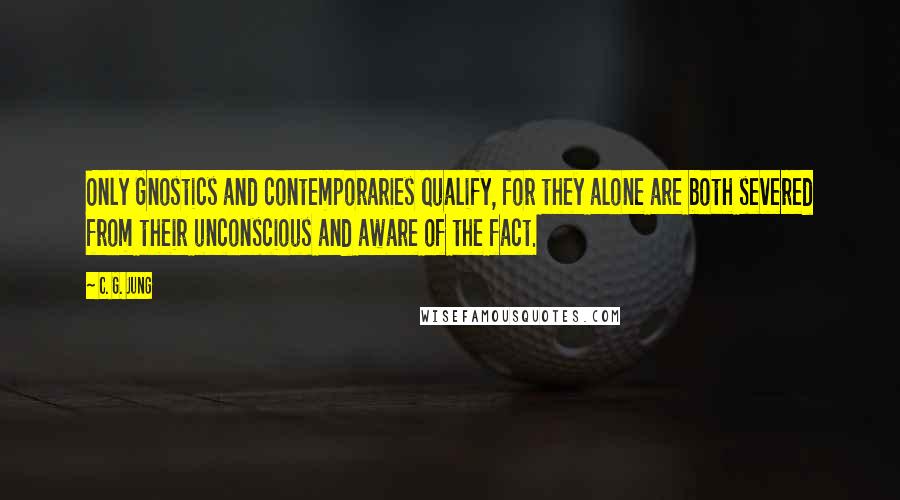 C. G. Jung Quotes: Only Gnostics and contemporaries qualify, for they alone are both severed from their unconscious and aware of the fact.