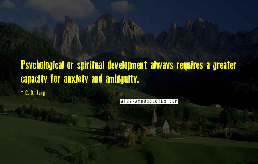 C. G. Jung Quotes: Psychological or spiritual development always requires a greater capacity for anxiety and ambiguity.