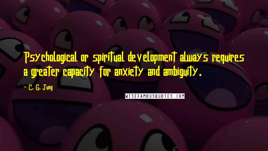 C. G. Jung Quotes: Psychological or spiritual development always requires a greater capacity for anxiety and ambiguity.