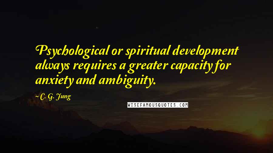 C. G. Jung Quotes: Psychological or spiritual development always requires a greater capacity for anxiety and ambiguity.