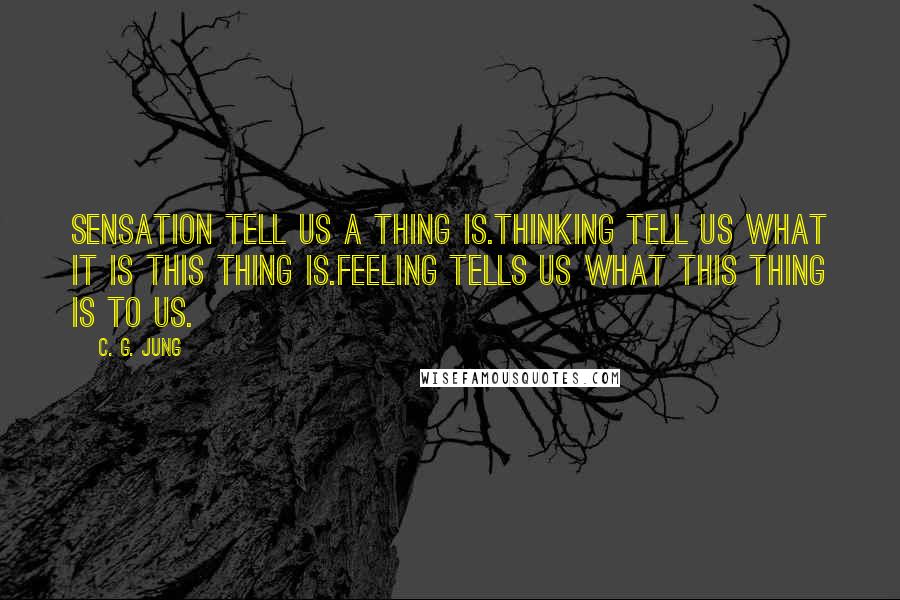 C. G. Jung Quotes: Sensation tell us a thing is.Thinking tell us what it is this thing is.Feeling tells us what this thing is to us.