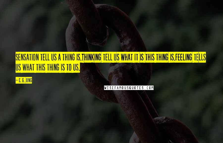 C. G. Jung Quotes: Sensation tell us a thing is.Thinking tell us what it is this thing is.Feeling tells us what this thing is to us.