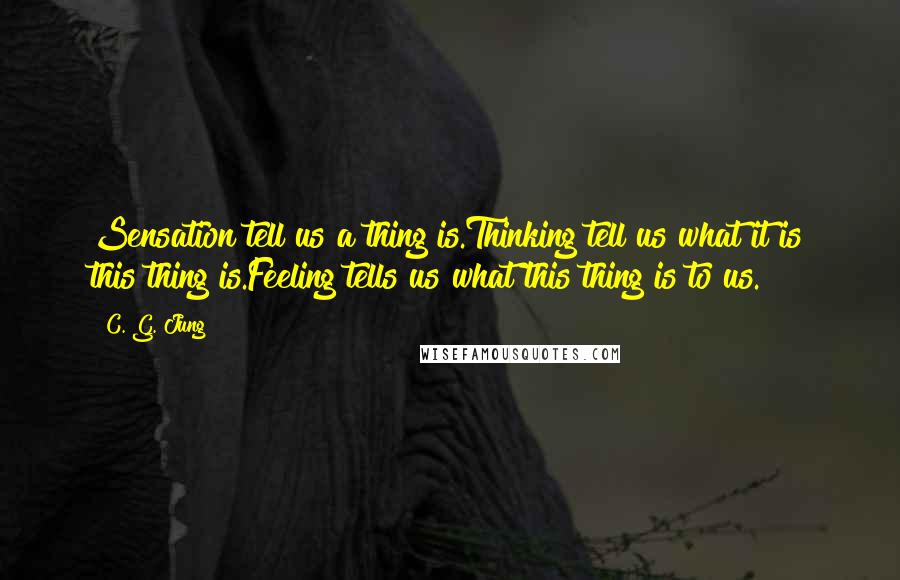 C. G. Jung Quotes: Sensation tell us a thing is.Thinking tell us what it is this thing is.Feeling tells us what this thing is to us.