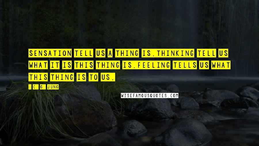 C. G. Jung Quotes: Sensation tell us a thing is.Thinking tell us what it is this thing is.Feeling tells us what this thing is to us.