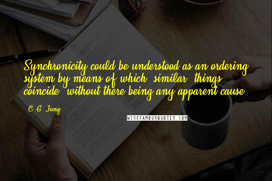 C. G. Jung Quotes: Synchronicity could be understood as an ordering system by means of which "similar" things coincide, without there being any apparent cause.