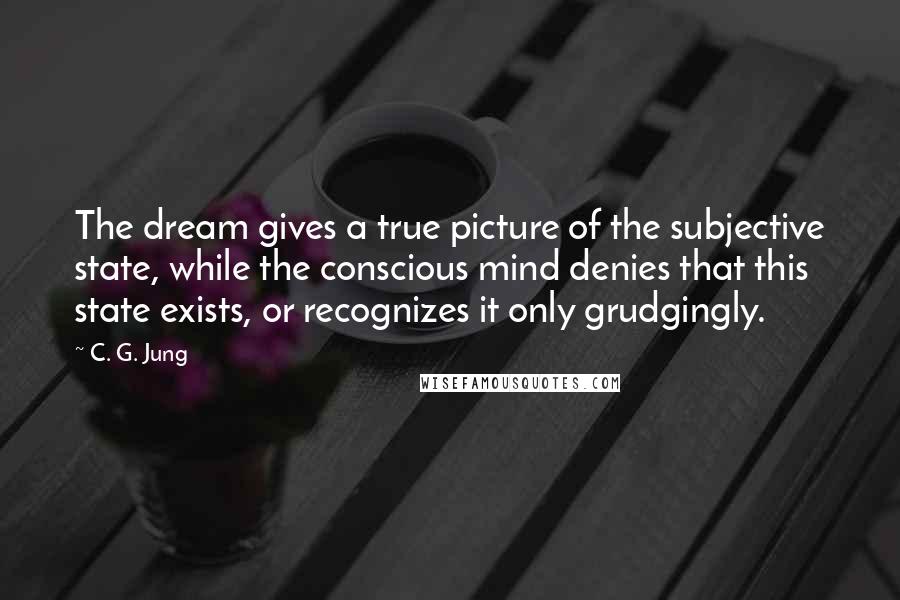 C. G. Jung Quotes: The dream gives a true picture of the subjective state, while the conscious mind denies that this state exists, or recognizes it only grudgingly.