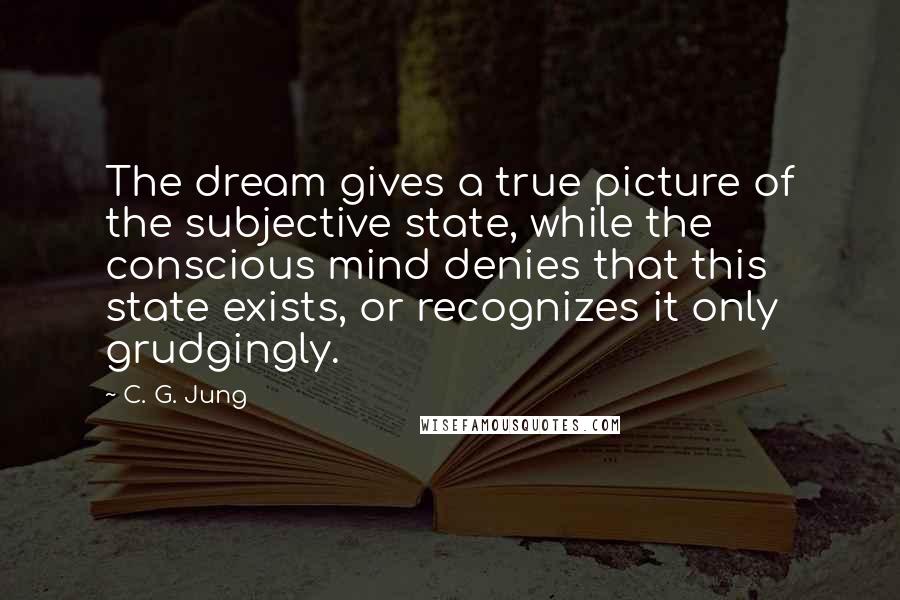 C. G. Jung Quotes: The dream gives a true picture of the subjective state, while the conscious mind denies that this state exists, or recognizes it only grudgingly.