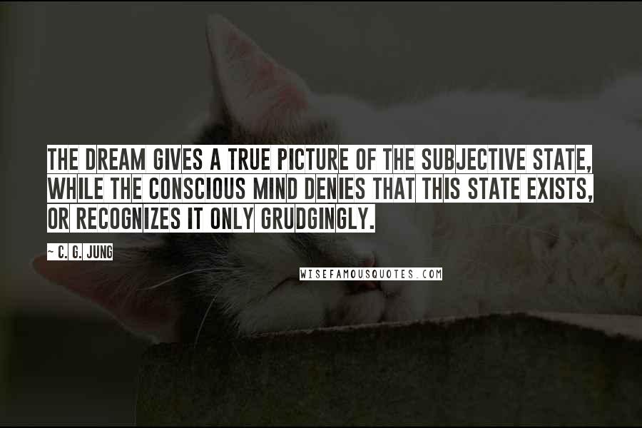 C. G. Jung Quotes: The dream gives a true picture of the subjective state, while the conscious mind denies that this state exists, or recognizes it only grudgingly.