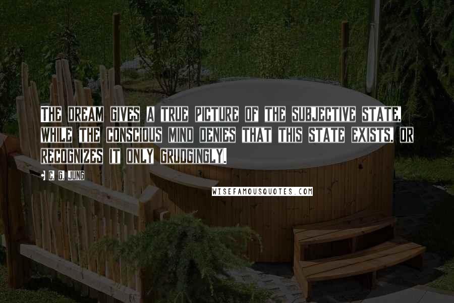 C. G. Jung Quotes: The dream gives a true picture of the subjective state, while the conscious mind denies that this state exists, or recognizes it only grudgingly.