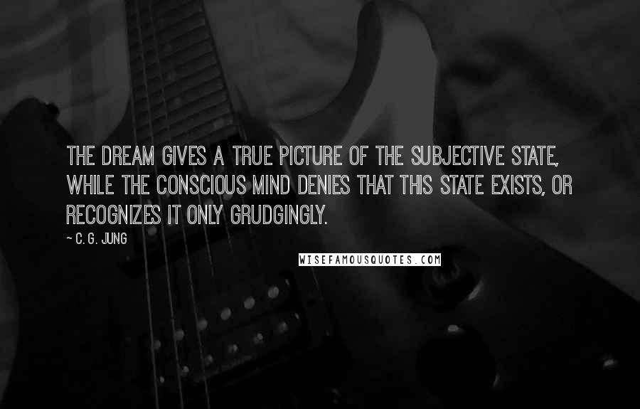 C. G. Jung Quotes: The dream gives a true picture of the subjective state, while the conscious mind denies that this state exists, or recognizes it only grudgingly.