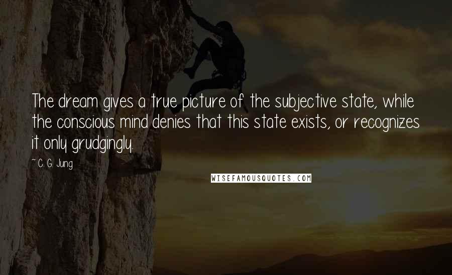 C. G. Jung Quotes: The dream gives a true picture of the subjective state, while the conscious mind denies that this state exists, or recognizes it only grudgingly.