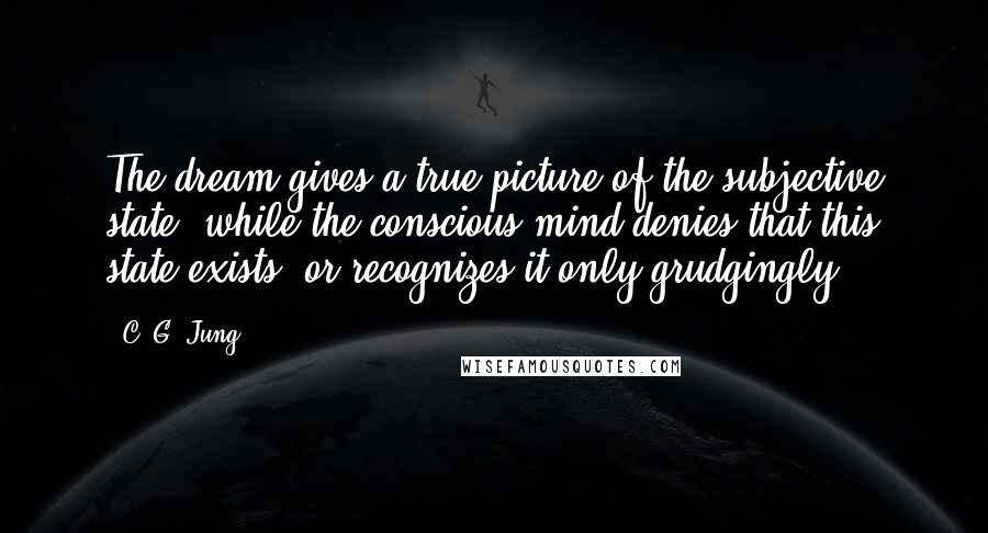 C. G. Jung Quotes: The dream gives a true picture of the subjective state, while the conscious mind denies that this state exists, or recognizes it only grudgingly.