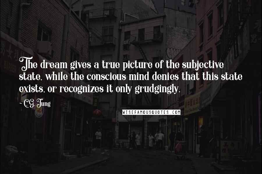 C. G. Jung Quotes: The dream gives a true picture of the subjective state, while the conscious mind denies that this state exists, or recognizes it only grudgingly.