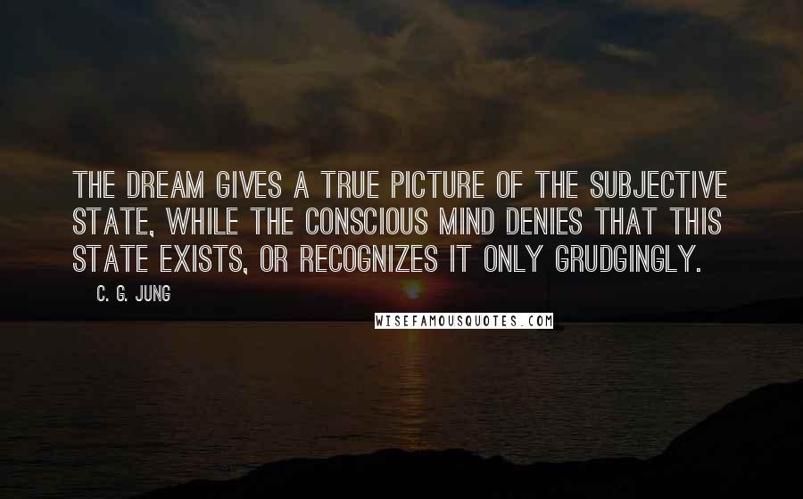 C. G. Jung Quotes: The dream gives a true picture of the subjective state, while the conscious mind denies that this state exists, or recognizes it only grudgingly.