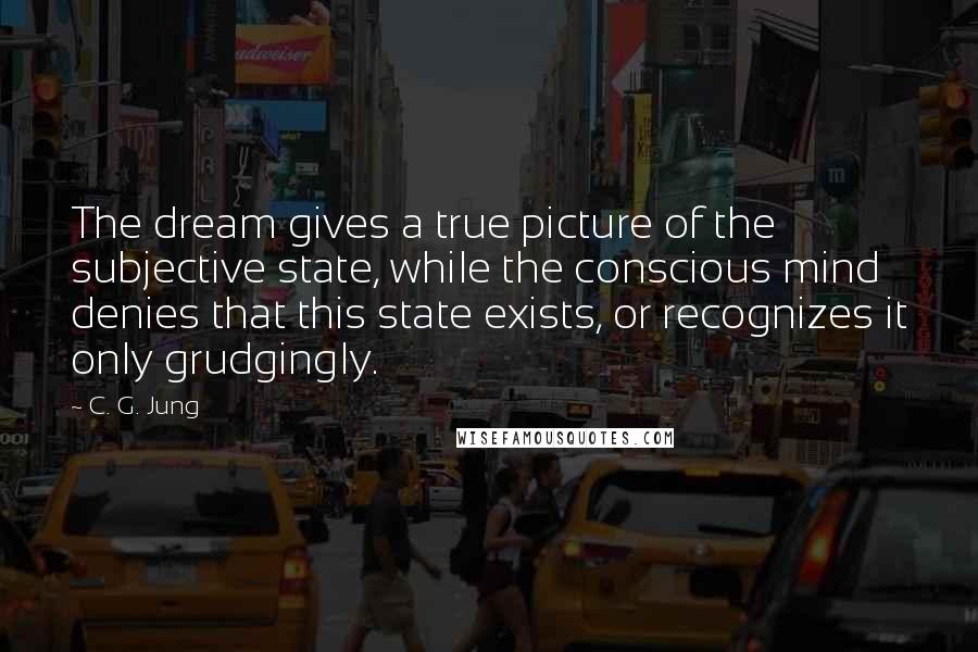 C. G. Jung Quotes: The dream gives a true picture of the subjective state, while the conscious mind denies that this state exists, or recognizes it only grudgingly.