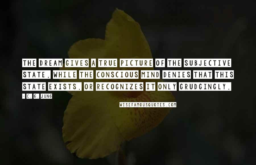 C. G. Jung Quotes: The dream gives a true picture of the subjective state, while the conscious mind denies that this state exists, or recognizes it only grudgingly.