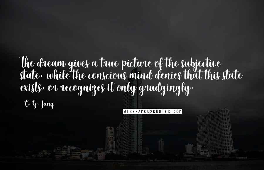 C. G. Jung Quotes: The dream gives a true picture of the subjective state, while the conscious mind denies that this state exists, or recognizes it only grudgingly.