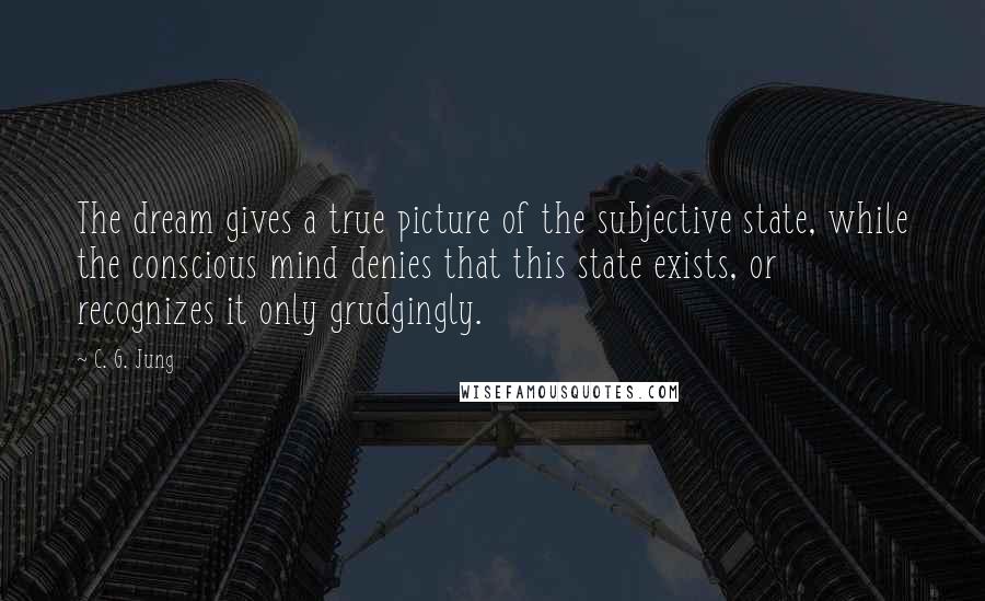 C. G. Jung Quotes: The dream gives a true picture of the subjective state, while the conscious mind denies that this state exists, or recognizes it only grudgingly.