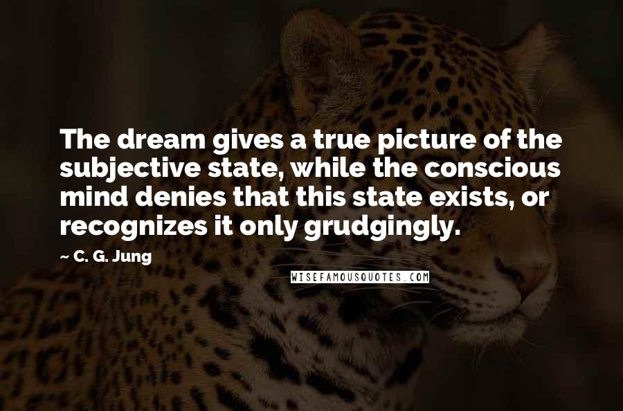 C. G. Jung Quotes: The dream gives a true picture of the subjective state, while the conscious mind denies that this state exists, or recognizes it only grudgingly.