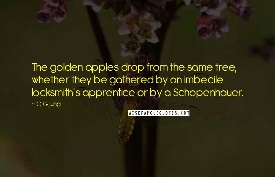 C. G. Jung Quotes: The golden apples drop from the same tree, whether they be gathered by an imbecile locksmith's apprentice or by a Schopenhauer.