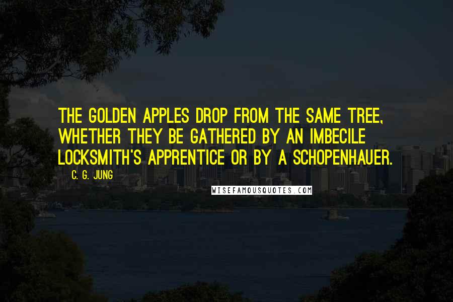 C. G. Jung Quotes: The golden apples drop from the same tree, whether they be gathered by an imbecile locksmith's apprentice or by a Schopenhauer.