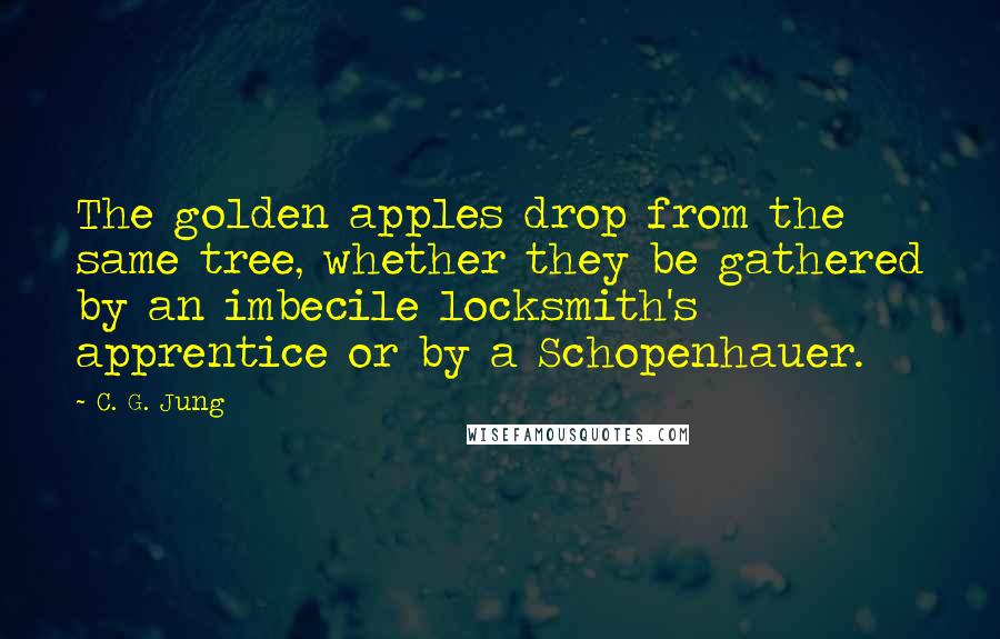 C. G. Jung Quotes: The golden apples drop from the same tree, whether they be gathered by an imbecile locksmith's apprentice or by a Schopenhauer.