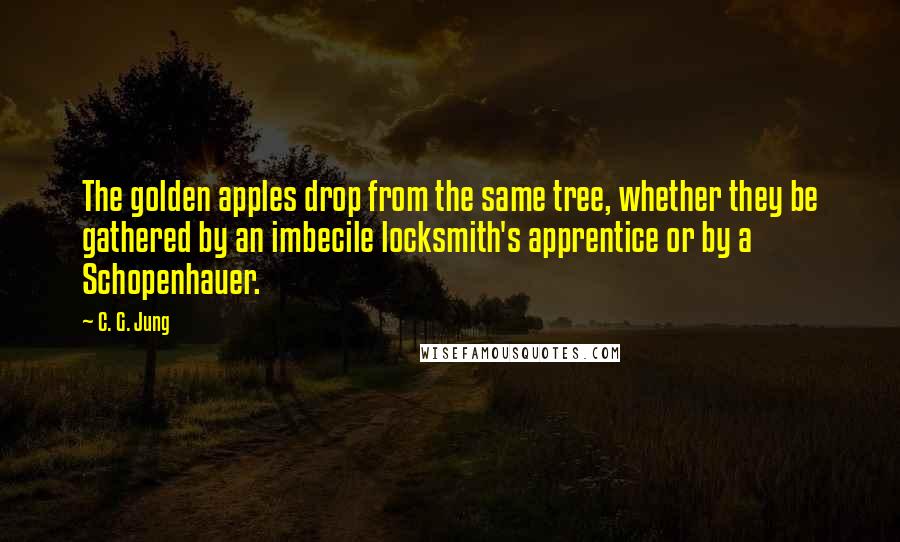 C. G. Jung Quotes: The golden apples drop from the same tree, whether they be gathered by an imbecile locksmith's apprentice or by a Schopenhauer.