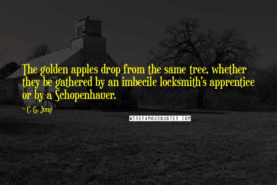 C. G. Jung Quotes: The golden apples drop from the same tree, whether they be gathered by an imbecile locksmith's apprentice or by a Schopenhauer.