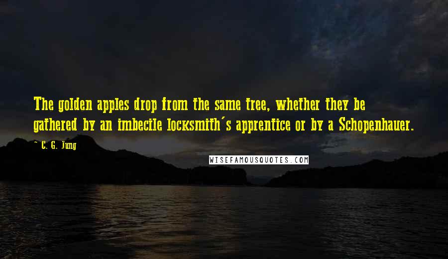 C. G. Jung Quotes: The golden apples drop from the same tree, whether they be gathered by an imbecile locksmith's apprentice or by a Schopenhauer.