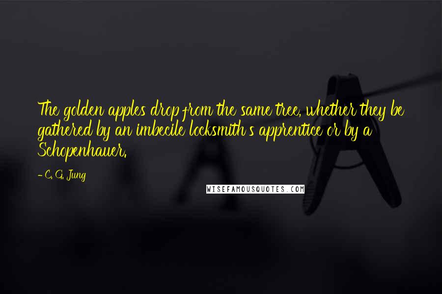 C. G. Jung Quotes: The golden apples drop from the same tree, whether they be gathered by an imbecile locksmith's apprentice or by a Schopenhauer.