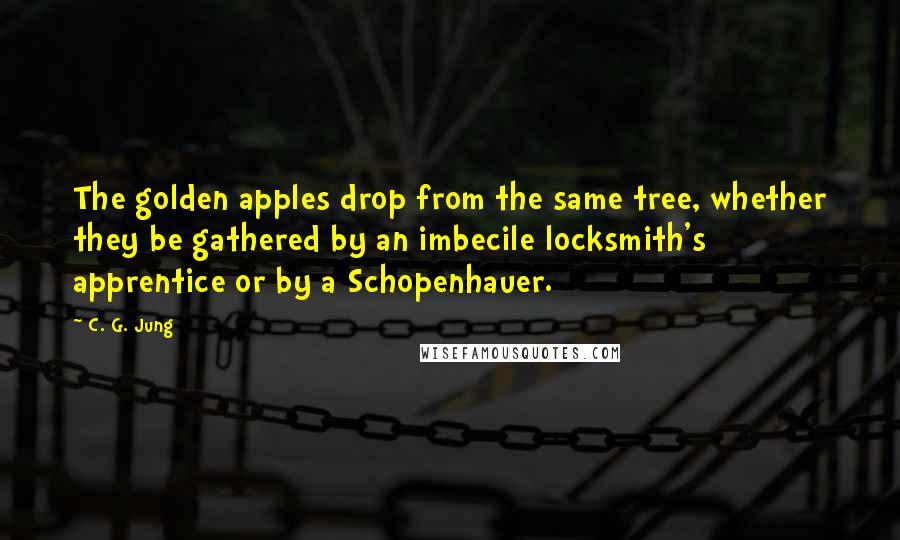 C. G. Jung Quotes: The golden apples drop from the same tree, whether they be gathered by an imbecile locksmith's apprentice or by a Schopenhauer.