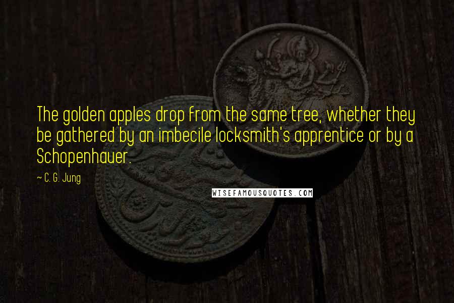 C. G. Jung Quotes: The golden apples drop from the same tree, whether they be gathered by an imbecile locksmith's apprentice or by a Schopenhauer.