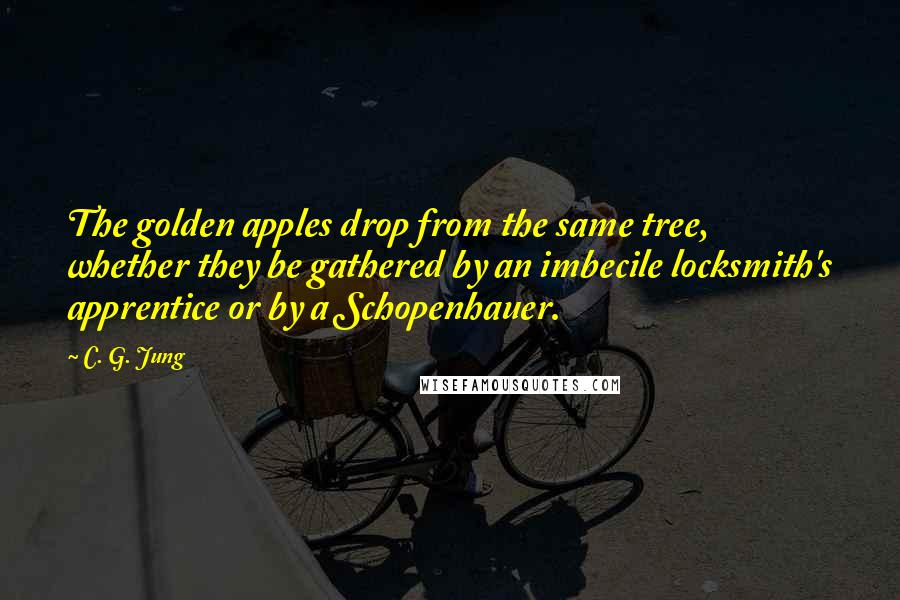 C. G. Jung Quotes: The golden apples drop from the same tree, whether they be gathered by an imbecile locksmith's apprentice or by a Schopenhauer.