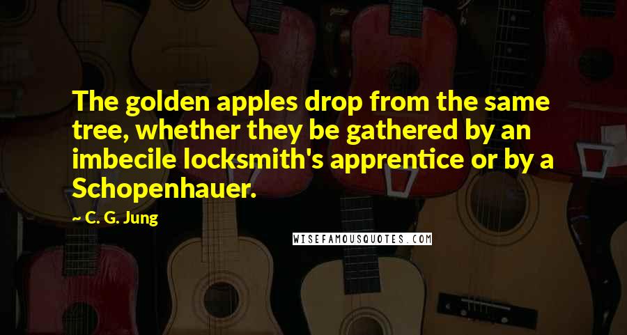 C. G. Jung Quotes: The golden apples drop from the same tree, whether they be gathered by an imbecile locksmith's apprentice or by a Schopenhauer.