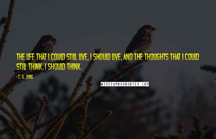 C. G. Jung Quotes: The life that I could still live, I should live, and the thoughts that I could still think, I should think.