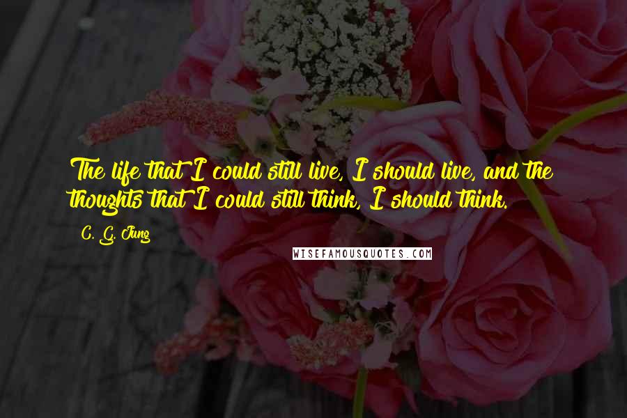 C. G. Jung Quotes: The life that I could still live, I should live, and the thoughts that I could still think, I should think.