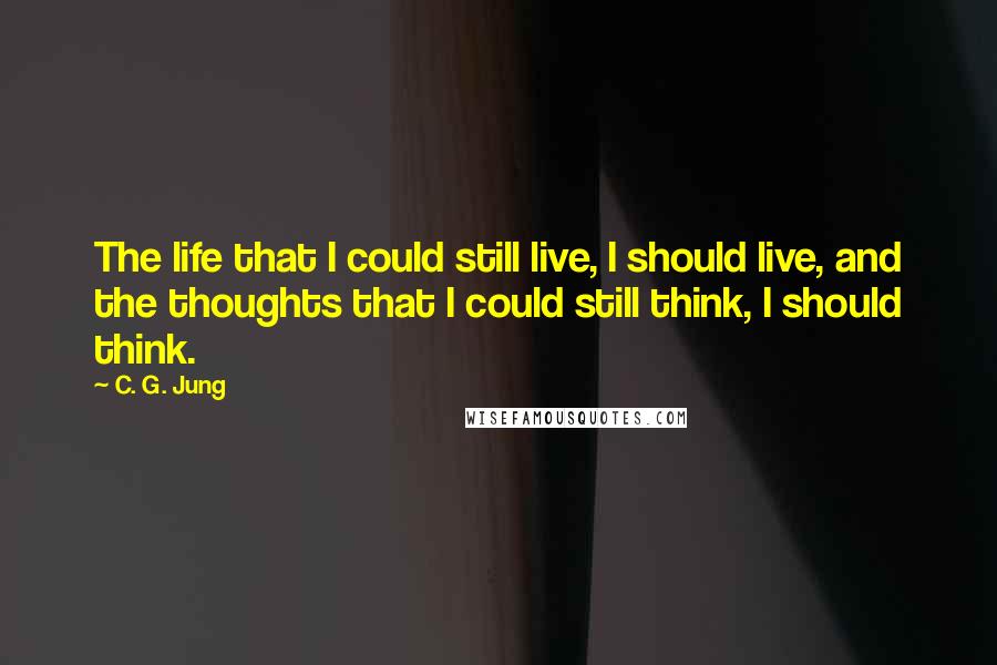 C. G. Jung Quotes: The life that I could still live, I should live, and the thoughts that I could still think, I should think.