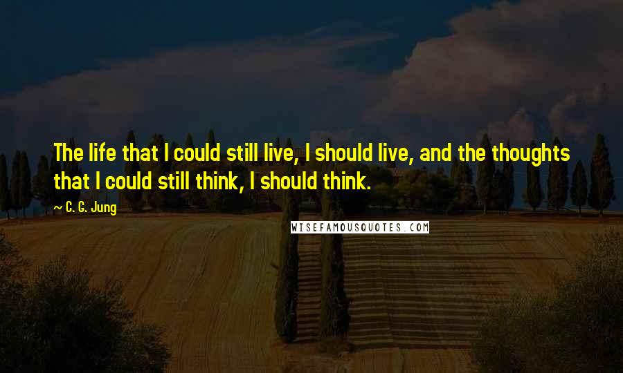 C. G. Jung Quotes: The life that I could still live, I should live, and the thoughts that I could still think, I should think.