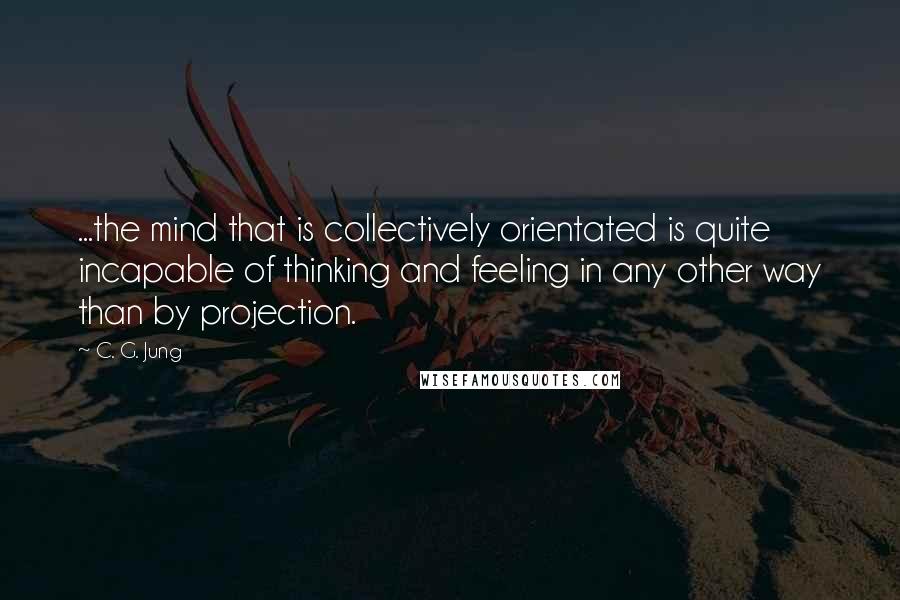 C. G. Jung Quotes: ...the mind that is collectively orientated is quite incapable of thinking and feeling in any other way than by projection.