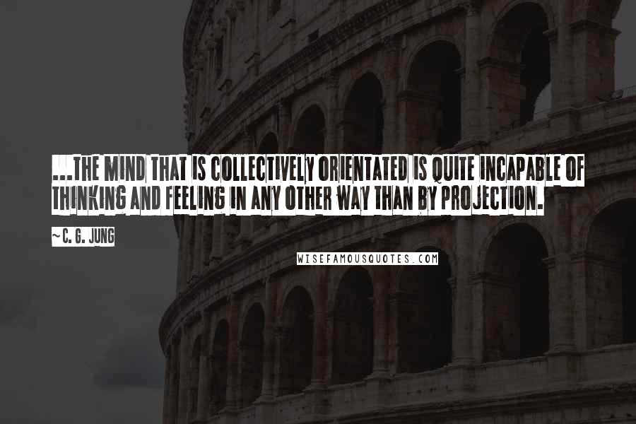 C. G. Jung Quotes: ...the mind that is collectively orientated is quite incapable of thinking and feeling in any other way than by projection.