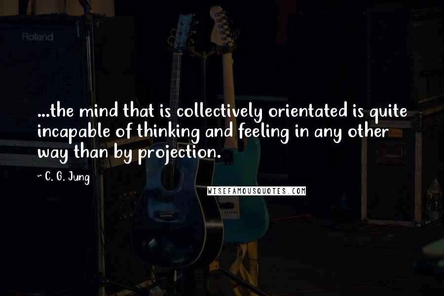 C. G. Jung Quotes: ...the mind that is collectively orientated is quite incapable of thinking and feeling in any other way than by projection.