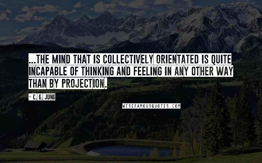 C. G. Jung Quotes: ...the mind that is collectively orientated is quite incapable of thinking and feeling in any other way than by projection.