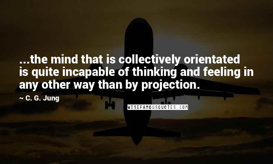 C. G. Jung Quotes: ...the mind that is collectively orientated is quite incapable of thinking and feeling in any other way than by projection.