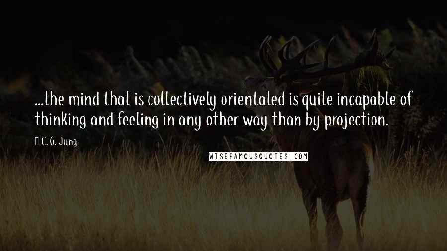 C. G. Jung Quotes: ...the mind that is collectively orientated is quite incapable of thinking and feeling in any other way than by projection.