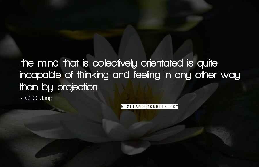 C. G. Jung Quotes: ...the mind that is collectively orientated is quite incapable of thinking and feeling in any other way than by projection.