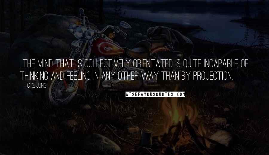 C. G. Jung Quotes: ...the mind that is collectively orientated is quite incapable of thinking and feeling in any other way than by projection.