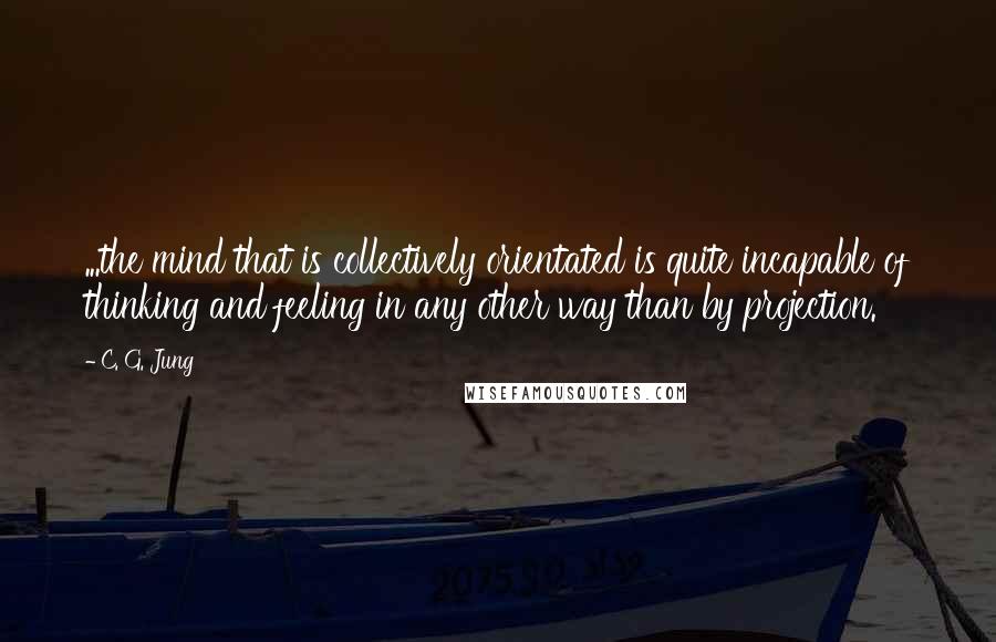 C. G. Jung Quotes: ...the mind that is collectively orientated is quite incapable of thinking and feeling in any other way than by projection.