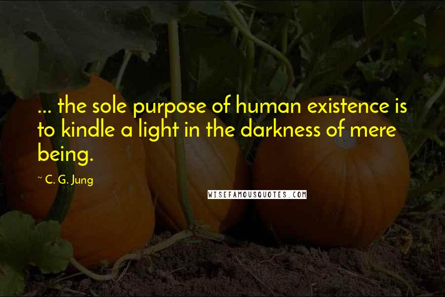 C. G. Jung Quotes:  ... the sole purpose of human existence is to kindle a light in the darkness of mere being.