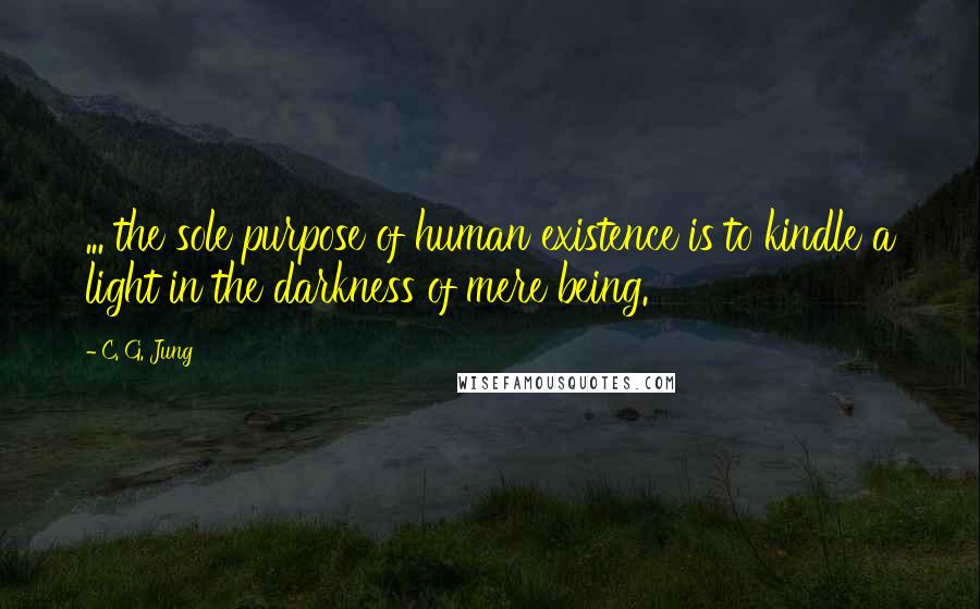 C. G. Jung Quotes:  ... the sole purpose of human existence is to kindle a light in the darkness of mere being.