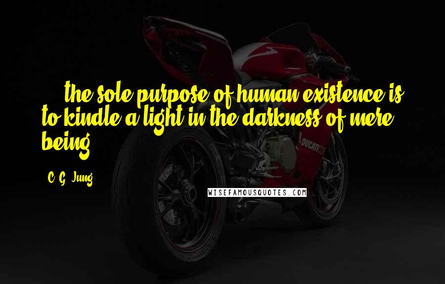 C. G. Jung Quotes:  ... the sole purpose of human existence is to kindle a light in the darkness of mere being.